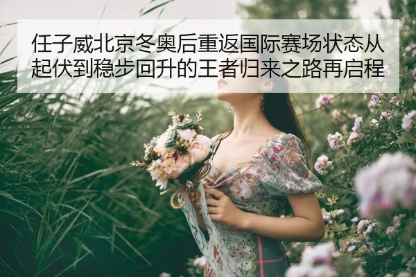 任子威北京冬奥后重返国际赛场状态从起伏到稳步回升的王者归来之路再启程