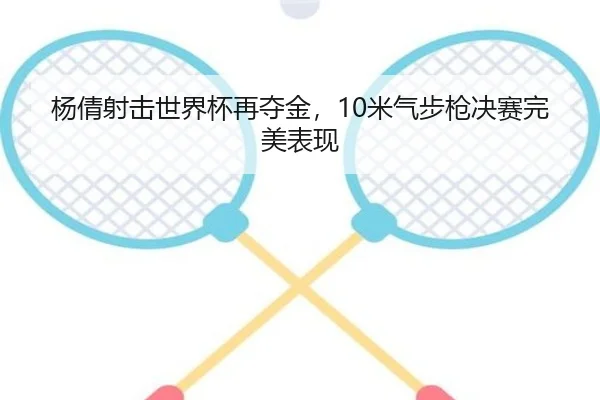 杨倩射击世界杯再夺金，10米气步枪决赛完美表现