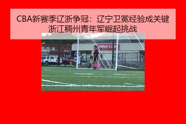 CBA新赛季辽浙争冠：辽宁卫冕经验成关键 浙江稠州青年军崛起挑战