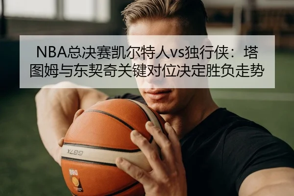 NBA总决赛凯尔特人vs独行侠：塔图姆与东契奇关键对位决定胜负走势