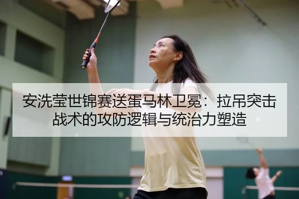 安洗莹世锦赛送蛋马林卫冕：拉吊突击战术的攻防逻辑与统治力塑造